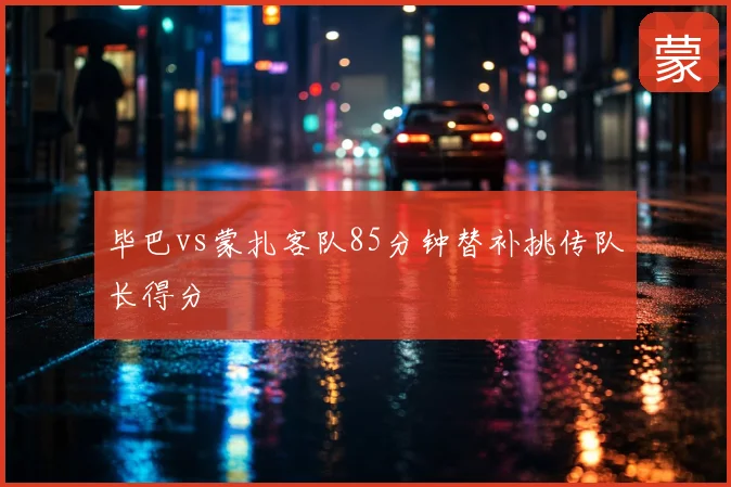 毕巴vs蒙扎客队85分钟替补挑传队长得分